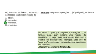 No trecho “... para que cheguem a operações...”, os
termos “para que” indicam uma relação de
finalidade, ou seja, algo está sendo feito com o
objetivo de alcançar uma operação. Esse uso de
"para que" é comum em construções que expressam
um propósito.
Alternativa correta: C) Finalidade.
 