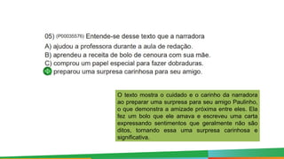 O texto mostra o cuidado e o carinho da narradora
ao preparar uma surpresa para seu amigo Paulinho,
o que demonstra a amizade próxima entre eles. Ela
fez um bolo que ele amava e escreveu uma carta
expressando sentimentos que geralmente não são
ditos, tornando essa uma surpresa carinhosa e
significativa.
 