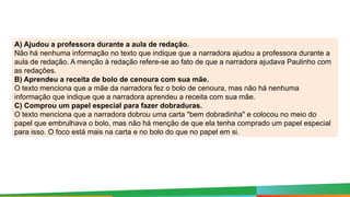 A) Ajudou a professora durante a aula de redação.
Não há nenhuma informação no texto que indique que a narradora ajudou a professora durante a
aula de redação. A menção à redação refere-se ao fato de que a narradora ajudava Paulinho com
as redações.
B) Aprendeu a receita de bolo de cenoura com sua mãe.
O texto menciona que a mãe da narradora fez o bolo de cenoura, mas não há nenhuma
informação que indique que a narradora aprendeu a receita com sua mãe.
C) Comprou um papel especial para fazer dobraduras.
O texto menciona que a narradora dobrou uma carta "bem dobradinha" e colocou no meio do
papel que embrulhava o bolo, mas não há menção de que ela tenha comprado um papel especial
para isso. O foco está mais na carta e no bolo do que no papel em si.
 