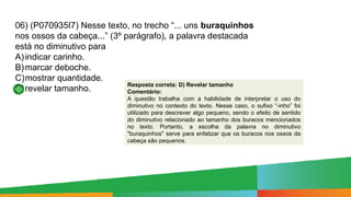 06) (P070935I7) Nesse texto, no trecho “... uns buraquinhos
nos ossos da cabeça...” (3º parágrafo), a palavra destacada
está no diminutivo para
A)indicar carinho.
B)marcar deboche.
C)mostrar quantidade.
D)revelar tamanho.
Resposta correta: D) Revelar tamanho
Comentário:
A questão trabalha com a habilidade de interpretar o uso do
diminutivo no contexto do texto. Nesse caso, o sufixo “-inho” foi
utilizado para descrever algo pequeno, sendo o efeito de sentido
do diminutivo relacionado ao tamanho dos buracos mencionados
no texto. Portanto, a escolha da palavra no diminutivo
"buraquinhos" serve para enfatizar que os buracos nos ossos da
cabeça são pequenos.
 