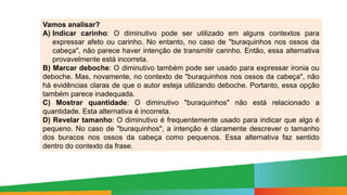 Vamos analisar?
A) Indicar carinho: O diminutivo pode ser utilizado em alguns contextos para
expressar afeto ou carinho. No entanto, no caso de "buraquinhos nos ossos da
cabeça", não parece haver intenção de transmitir carinho. Então, essa alternativa
provavelmente está incorreta.
B) Marcar deboche: O diminutivo também pode ser usado para expressar ironia ou
deboche. Mas, novamente, no contexto de "buraquinhos nos ossos da cabeça", não
há evidências claras de que o autor esteja utilizando deboche. Portanto, essa opção
também parece inadequada.
C) Mostrar quantidade: O diminutivo "buraquinhos" não está relacionado a
quantidade. Esta alternativa é incorreta.
D) Revelar tamanho: O diminutivo é frequentemente usado para indicar que algo é
pequeno. No caso de "buraquinhos", a intenção é claramente descrever o tamanho
dos buracos nos ossos da cabeça como pequenos. Essa alternativa faz sentido
dentro do contexto da frase.
 