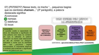 07) (P070927I7) Nesse texto, no trecho “... pequenos bagres
que os cientistas chamam...” (3º parágrafo), a palavra
destacada significa
A)convocar.
B) nomear.
C) telefonar.
D) tocar.
OBSERVE A
PALAVRA
DESTACADA
NO COMANDO.
LEIA AS
PALAVRAS
DAS
ALTERNATI-
VAS.
SUBSTITUA
CADA
PALAVRA DA
ALTERNATIVA
PELA
DESTACADA
NO COMANDO.
QUAL
MANTÉM O
SENTIDO
ORIGINAL?
Comentário:
A questão avalia a capacidade do
aluno de interpretar o significado de
uma palavra com base no contexto
em que é utilizada. A palavra
"chamam" no trecho está relacionada
ao ato de nomear ou designar,
indicando o nome que os cientistas
dão aos pequenos bagres
mencionados. É importante observar
o contexto para entender o significado
preciso da palavra em uso.
DISPONÍVEL: @AJUDACOMASLETRAS (PROF. ALEXANDRE)
 