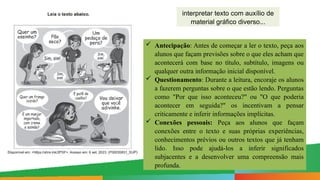 interpretar texto com auxílio de
material gráfico diverso...
 Antecipação: Antes de começar a ler o texto, peça aos
alunos que façam previsões sobre o que eles acham que
acontecerá com base no título, subtítulo, imagens ou
qualquer outra informação inicial disponível.
 Questionamento: Durante a leitura, encoraje os alunos
a fazerem perguntas sobre o que estão lendo. Perguntas
como "Por que isso aconteceu?" ou "O que poderia
acontecer em seguida?" os incentivam a pensar
criticamente e inferir informações implícitas.
 Conexões pessoais: Peça aos alunos que façam
conexões entre o texto e suas próprias experiências,
conhecimentos prévios ou outros textos que já tenham
lido. Isso pode ajudá-los a inferir significados
subjacentes e a desenvolver uma compreensão mais
profunda.
 