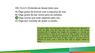 Paulo Henrique
Formador do eixo de LP - 8º e 9º anos
O poema utiliza uma linguagem poética e metafórica para descrever o
sonho de Olga, onde ela viaja pelo céu montada em uma estrela
chamada Alfa. A repetição das imagens de cavalgada e a menção da
estrela reforçam a ideia de que o sonho de Olga envolve uma jornada
pelo céu, o que é capturado corretamente na alternativa C. O uso da
espuma escrevendo "com letras de alga" sugere a natureza onírica e
efêmera do sonho, mas o cerne do texto está na viagem celeste de
Olga.
 