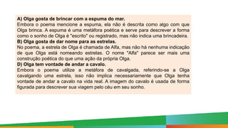 Paulo Henrique
Formador do eixo de LP - 8º e 9º anos
A) Olga gosta de brincar com a espuma do mar.
Embora o poema mencione a espuma, ela não é descrita como algo com que
Olga brinca. A espuma é uma metáfora poética e serve para descrever a forma
como o sonho de Olga é "escrito" ou registrado, mas não indica uma brincadeira.
B) Olga gosta de dar nome para as estrelas.
No poema, a estrela de Olga é chamada de Alfa, mas não há nenhuma indicação
de que Olga está nomeando estrelas. O nome "Alfa" parece ser mais uma
construção poética do que uma ação da própria Olga.
D) Olga tem vontade de andar a cavalo.
Embora o poema utilize a metáfora de cavalgada, referindo-se a Olga
cavalgando uma estrela, isso não implica necessariamente que Olga tenha
vontade de andar a cavalo na vida real. A imagem do cavalo é usada de forma
figurada para descrever sua viagem pelo céu em seu sonho.
 