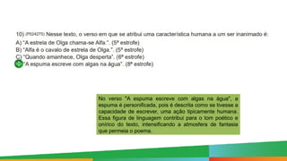 Paulo Henrique
Formador do eixo de LP - 8º e 9º anos
No verso "A espuma escreve com algas na água", a
espuma é personificada, pois é descrita como se tivesse a
capacidade de escrever, uma ação tipicamente humana.
Essa figura de linguagem contribui para o tom poético e
onírico do texto, intensificando a atmosfera de fantasia
que permeia o poema.
 