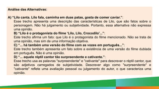 Paulo Henrique
Formador do eixo de LP - 8º e 9º anos
Análise das Alternativas:
A) “Lilo canta. Lilo fala, caminha em duas patas, gosta de comer caviar.”:
Esse trecho apresenta uma descrição das características de Lilo, que são fatos sobre o
personagem. Não há julgamento ou subjetividade. Portanto, essa alternativa não expressa
uma opinião.
B) “Lilo é o protagonista do filme ‘Lilo, Lilo, Crocodilo’...”:
Este trecho afirma um fato: que Lilo é o protagonista do filme mencionado. Não se trata de
uma opinião, mas sim de uma informação objetiva.
C) “... há também uma versão do filme com as vozes em português...”:
Este trecho também apresenta um fato sobre a existência de uma versão do filme dublada
em português. Não é uma opinião.
D) “... aquele réptil cantor tão surpreendente e cativante.”:
Esse trecho usa as palavras "surpreendente" e "cativante" para descrever o réptil cantor, que
são adjetivos carregados de subjetividade. Descrever algo como "surpreendente" e
"cativante" reflete uma avaliação pessoal ou julgamento do autor, o que caracteriza uma
opinião.
 