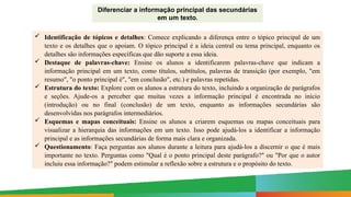 Paulo Henrique
Formador do eixo de LP - 8º e 9º anos
Diferenciar a informação principal das secundárias
em um texto.
 Identificação de tópicos e detalhes: Comece explicando a diferença entre o tópico principal de um
texto e os detalhes que o apoiam. O tópico principal é a ideia central ou tema principal, enquanto os
detalhes são informações específicas que dão suporte a essa ideia.
 Destaque de palavras-chave: Ensine os alunos a identificarem palavras-chave que indicam a
informação principal em um texto, como títulos, subtítulos, palavras de transição (por exemplo, "em
resumo", "o ponto principal é", "em conclusão", etc.) e palavras repetidas.
 Estrutura do texto: Explore com os alunos a estrutura do texto, incluindo a organização de parágrafos
e seções. Ajude-os a perceber que muitas vezes a informação principal é encontrada no início
(introdução) ou no final (conclusão) de um texto, enquanto as informações secundárias são
desenvolvidas nos parágrafos intermediários.
 Esquemas e mapas conceituais: Ensine os alunos a criarem esquemas ou mapas conceituais para
visualizar a hierarquia das informações em um texto. Isso pode ajudá-los a identificar a informação
principal e as informações secundárias de forma mais clara e organizada.
 Questionamento: Faça perguntas aos alunos durante a leitura para ajudá-los a discernir o que é mais
importante no texto. Perguntas como "Qual é o ponto principal deste parágrafo?" ou "Por que o autor
incluiu essa informação?" podem estimular a reflexão sobre a estrutura e o propósito do texto.
 