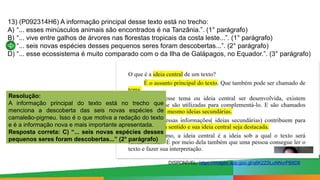 Paulo Henrique
Formador do eixo de LP - 8º e 9º anos
13) (P092314H6) A informação principal desse texto está no trecho:
A) “... esses minúsculos animais são encontrados é na Tanzânia.”. (1° parágrafo)
B) “... vive entre galhos de árvores nas florestas tropicais da costa leste...”. (1° parágrafo)
C) “... seis novas espécies desses pequenos seres foram descobertas...”. (2° parágrafo)
D) “... esse ecossistema é muito comparado com o da Ilha de Galápagos, no Equador.”. (3° parágrafo)
Resolução:
A informação principal do texto está no trecho que
menciona a descoberta das seis novas espécies de
camaleão-pigmeu. Isso é o que motiva a redação do texto
e é a informação nova e mais importante apresentada.
Resposta correta: C) “... seis novas espécies desses
pequenos seres foram descobertas...” (2° parágrafo)
DISPONÍVEL: https://images.app.goo.gl/q6K2ZSLuNNvrPB8D6
 