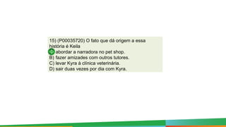 15) (P00035720) O fato que dá origem a essa
história é Keila
A) abordar a narradora no pet shop.
B) fazer amizades com outros tutores.
C) levar Kyra à clínica veterinária.
D) sair duas vezes por dia com Kyra.
 