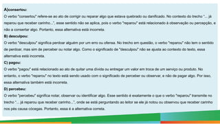 A)consertou:
O verbo "consertou" refere-se ao ato de corrigir ou reparar algo que estava quebrado ou danificado. No contexto do trecho “... já
reparou que receber carinho...”, esse sentido não se aplica, pois o verbo "reparou" está relacionado à observação ou percepção, e
não a consertar algo. Portanto, essa alternativa está incorreta.
B) desculpou:
O verbo "desculpou" significa perdoar alguém por um erro ou ofensa. No trecho em questão, o verbo "reparou" não tem o sentido
de perdoar, mas sim de perceber ou notar algo. Como o significado de "desculpou" não se ajusta ao contexto do texto, essa
alternativa está incorreta.
C) pagou:
O verbo "pagou" está relacionado ao ato de quitar uma dívida ou entregar um valor em troca de um serviço ou produto. No
entanto, o verbo "reparou" no texto está sendo usado com o significado de perceber ou observar, e não de pagar algo. Por isso,
essa alternativa também está incorreta.
D) percebeu:
O verbo "percebeu" significa notar, observar ou identificar algo. Esse sentido é exatamente o que o verbo "reparou" transmite no
trecho “... já reparou que receber carinho...”, onde se está perguntando ao leitor se ele já notou ou observou que receber carinho
nos pés causa cócegas. Portanto, essa é a alternativa correta.
 