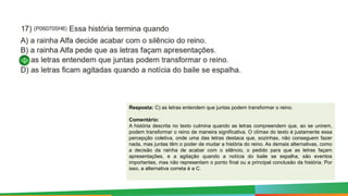 Resposta: C) as letras entendem que juntas podem transformar o reino.
Comentário:
A história descrita no texto culmina quando as letras compreendem que, ao se unirem,
podem transformar o reino de maneira significativa. O clímax do texto é justamente essa
percepção coletiva, onde uma das letras destaca que, sozinhas, não conseguem fazer
nada, mas juntas têm o poder de mudar a história do reino. As demais alternativas, como
a decisão da rainha de acabar com o silêncio, o pedido para que as letras façam
apresentações, e a agitação quando a notícia do baile se espalha, são eventos
importantes, mas não representam o ponto final ou a principal conclusão da história. Por
isso, a alternativa correta é a C.
 