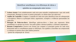 Identificar semelhanças e/ou diferenças de ideias e
opiniões na comparação entre textos.
 Leitura Atenta: Leia cuidadosamente cada texto para entender completamente o que está sendo
comunicado. Destaque ou anote os pontos principais e as ideias-chave de cada texto.
 Análise de Conteúdo: Compare o conteúdo de cada texto para identificar áreas de sobreposição
e divergência. Observe as principais ideias, argumentos, exemplos e evidências apresentadas em
cada texto.
 Destaque de Palavras-chave: Identifique palavras-chave e frases que expressem ideias
semelhantes ou opostas nos textos. Isso pode ajudar a destacar padrões e contrastes importantes.
 Resumo Comparativo: Escreva um resumo que compare os principais pontos de cada texto,
destacando tanto as semelhanças quanto as diferenças. Isso ajudará a consolidar sua compreensão
e a destacar os pontos-chave para análise posterior.
(painel da comparação de textos)
 