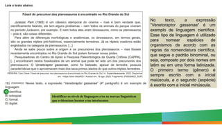Identificar os níveis de linguagem e/ou as marcas linguísticas
que evidenciam locutor e/ou interlocutor.
No texto, a expressão
"Venetoraptor gassenae" é um
exemplo de linguagem científica.
Esse tipo de linguagem é utilizado
para nomear espécies de
organismos de acordo com as
regras da nomenclatura científica,
que segue o padrão binominal, ou
seja, composto por dois nomes em
latim ou em uma forma latinizada.
O primeiro termo (gênero) é
sempre escrito com a inicial
maiúscula, e o segundo (espécie)
é escrito com a inicial minúscula.
 