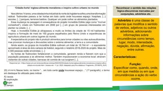 Reconhecer o sentido das relações
lógico-discursivas marcadas por
conjunções, advérbios etc.
Advérbio é uma classe de
palavras que modifica o sentido
de verbos, adjetivos ou outros
advérbios, adicionando
informações sobre
circunstâncias como tempo,
lugar, modo, intensidade,
negação, dúvida, afirmação,
entre outras.
Características:
Função:
Especificar como, quando, onde,
em que medida ou em que
circunstâncias a ação do verbo
ocorre.
 