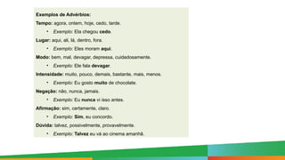 Exemplos de Advérbios:
Tempo: agora, ontem, hoje, cedo, tarde.
• Exemplo: Ela chegou cedo.
Lugar: aqui, ali, lá, dentro, fora.
• Exemplo: Eles moram aqui.
Modo: bem, mal, devagar, depressa, cuidadosamente.
• Exemplo: Ele fala devagar.
Intensidade: muito, pouco, demais, bastante, mais, menos.
• Exemplo: Eu gosto muito de chocolate.
Negação: não, nunca, jamais.
• Exemplo: Eu nunca vi isso antes.
Afirmação: sim, certamente, claro.
• Exemplo: Sim, eu concordo.
Dúvida: talvez, possivelmente, provavelmente.
• Exemplo: Talvez eu vá ao cinema amanhã.
 