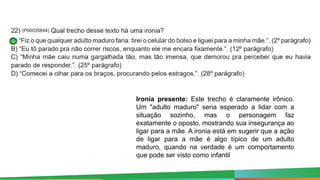 Ironia presente: Este trecho é claramente irônico.
Um "adulto maduro" seria esperado a lidar com a
situação sozinho, mas o personagem faz
exatamente o oposto, mostrando sua insegurança ao
ligar para a mãe. A ironia está em sugerir que a ação
de ligar para a mãe é algo típico de um adulto
maduro, quando na verdade é um comportamento
que pode ser visto como infantil
 