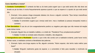 Como identificar a ironia?
1. Contexto Contraditório: O contexto da fala ou do texto pode sugerir que o que está sendo dito não deve ser
levado ao pé da letra. A ironia frequentemente aparece quando o que se espera é o oposto do que está sendo
dito.
1. Exemplo: Uma pessoa chega ensopada debaixo de chuva e alguém comenta: "Que tempo maravilhoso
para um passeio no parque, não é?"
1. Ironia: O comentário sugere que o tempo está bom, mas a realidade (a pessoa ensopada) mostra o
contrário.
2. Tom Sarcástico: O uso de um tom exageradamente positivo ou negativo para algo que não merece tal reação
pode indicar ironia.
1. Exemplo: Alguém faz um trabalho malfeito, e o chefe diz: "Parabéns! Ficou simplesmente perfeito!"
1. Ironia: O chefe na verdade está criticando o trabalho, não elogiando.
3. Incongruência com a Realidade: Quando o que é dito não condiz com a realidade evidente, pode haver ironia.
Muitas vezes, a realidade contraria a literalidade das palavras.
1. Exemplo: Após uma longa espera na fila, alguém comenta: "Adoro esperar, não tenho nada melhor para
fazer!"
1. Ironia: Ninguém realmente gosta de esperar, e o comentário é feito para ressaltar o incômodo da
situação.
 