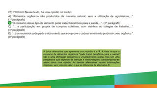 A única alternativa que apresenta uma opinião é a B. A ideia de que o
consumo de alimentos orgânicos "pode trazer benefícios para a saúde"
não é uma afirmação categórica e universalmente aceita, mas sim uma
perspectiva que depende de crenças e interpretações, caracterizando-se
assim como uma opinião. As demais alternativas trazem informações
objetivas, sem juízo de valor, o que as diferencia da alternativa B.
 