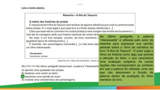 No último parágrafo, a palavra
“interessante” é utilizada pelo autor da
resenha para expressar sua opinião
pessoal sobre o ritmo da narrativa do
livro "A Ilha do Tesouro". O autor julga o
ritmo da história como algo que prende
a atenção do leitor, o que caracteriza
uma avaliação subjetiva. As outras
opções não correspondem ao contexto
em que a palavra foi utilizada, uma vez
que não descrevem a função da
palavra dentro da avaliação do ritmo
narrativo do livro.
 