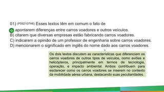 Os dois textos discutem as características que diferenciam os
carros voadores de outros tipos de veículos, como aviões e
helicópteros, principalmente em termos de tecnologia,
operação, e impacto ambiental. Ambos contribuem para
esclarecer como os carros voadores se inserem no contexto
da mobilidade aérea urbana, destacando suas peculiaridades.
 