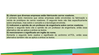 B) citarem que diversas empresas estão fabricando carros voadores.
O primeiro texto menciona que várias empresas estão envolvidas na fabricação e
venda de protótipos de carros voadores. O segundo texto não fala especificamente
sobre empresas, mas sobre o conceito e a tecnologia envolvida.
C) indicarem a opinião de um professor de engenharia sobre carros voadores.
Apenas o segundo texto cita a opinião de um professor de engenharia, então essa
alternativa não se aplica a ambos os textos.
D) mencionarem o significado em inglês do nome.
Somente o segundo texto explica o significado do acrônimo eVTOL, então essa
alternativa também não se aplica a ambos os textos.
 