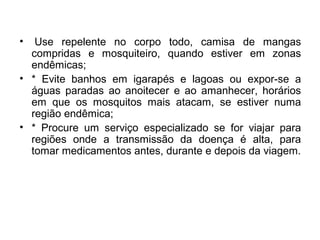 • Use repelente no corpo todo, camisa de mangas
compridas e mosquiteiro, quando estiver em zonas
endêmicas;
• * Evite banhos em igarapés e lagoas ou expor-se a
águas paradas ao anoitecer e ao amanhecer, horários
em que os mosquitos mais atacam, se estiver numa
região endêmica;
• * Procure um serviço especializado se for viajar para
regiões onde a transmissão da doença é alta, para
tomar medicamentos antes, durante e depois da viagem.
 
