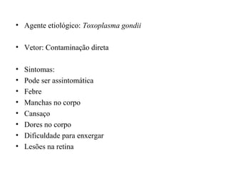 • Agente etiológico: Toxoplasma gondii
• Vetor: Contaminação direta
• Sintomas:
• Pode ser assintomática
• Febre
• Manchas no corpo
• Cansaço
• Dores no corpo
• Dificuldade para enxergar
• Lesões na retina
 