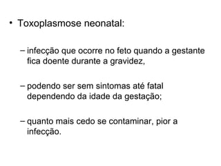 • Toxoplasmose neonatal:
– infecção que ocorre no feto quando a gestante
fica doente durante a gravidez,
– podendo ser sem sintomas até fatal
dependendo da idade da gestação;
– quanto mais cedo se contaminar, pior a
infecção.
 
