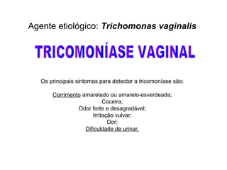 Agente etiológico: Trichomonas vaginalis
Os principais sintomas para detectar a tricomoníase são:
Corrimento amarelado ou amarelo-esverdeada;
Coceira;
Odor forte e desagradável;
Irritação vulvar;
Dor;
Dificuldade de urinar.
 