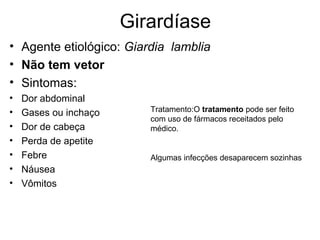Girardíase
• Agente etiológico: Giardia lamblia
• Não tem vetor
• Sintomas:
• Dor abdominal
• Gases ou inchaço
• Dor de cabeça
• Perda de apetite
• Febre
• Náusea
• Vômitos
Tratamento:O tratamento pode ser feito
com uso de fármacos receitados pelo
médico.
Algumas infecções desaparecem sozinhas
 