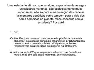 Uma estudante afirmou que as algas, especialmente as algas
unicelulares marinhas, são ecologicamente muito
importantes, não só para a manutenção das cadeias
alimentares aquáticas como também para a vida dos
seres aeróbicos no planeta. Você concorda com a
estudante? Por quê?
• Sim,
Os fitoplânctons possuem uma enorme importância na cadeia
alimentar, pois são os principais organismos produtores nos
oceanos. Além do mais, são os principais organismos
responsáveis pela liberação de oxigênio na atmosfera.
A maior parte do O2 que respiramos não vem das florestas e
matas, mas sim das algas marinhas, os fitoplânctons.
 