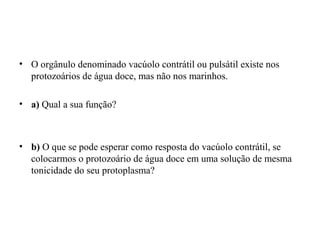 • O orgânulo denominado vacúolo contrátil ou pulsátil existe nos
protozoários de água doce, mas não nos marinhos.
• a) Qual a sua função?
• b) O que se pode esperar como resposta do vacúolo contrátil, se
colocarmos o protozoário de água doce em uma solução de mesma
tonicidade do seu protoplasma?
 