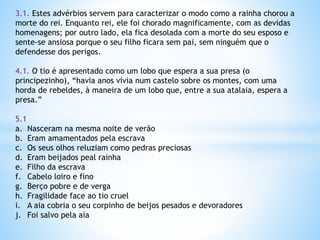 3.1. Estes advérbios servem para caracterizar o modo como a rainha chorou a
morte do rei. Enquanto rei, ele foi chorado magnificamente, com as devidas
homenagens; por outro lado, ela fica desolada com a morte do seu esposo e
sente-se ansiosa porque o seu filho ficara sem pai, sem ninguém que o
defendesse dos perigos.
4.1. O tio é apresentado como um lobo que espera a sua presa (o
principezinho), “havia anos vivia num castelo sobre os montes, com uma
horda de rebeldes, à maneira de um lobo que, entre a sua atalaia, espera a
presa.”
5.1
a. Nasceram na mesma noite de verão
b. Eram amamentados pela escrava
c. Os seus olhos reluziam como pedras preciosas
d. Eram beijados peal rainha
e. Filho da escrava
f. Cabelo loiro e fino
g. Berço pobre e de verga
h. Fragilidade face ao tio cruel
i. A aia cobria o seu corpinho de beijos pesados e devoradores
j. Foi salvo pela aia

 