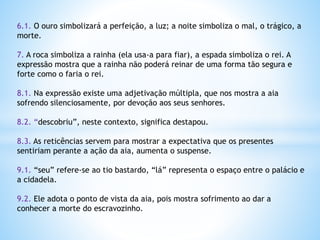 6.1. O ouro simbolizará a perfeição, a luz; a noite simboliza o mal, o trágico, a
morte.
7. A roca simboliza a rainha (ela usa-a para fiar), a espada simboliza o rei. A
expressão mostra que a rainha não poderá reinar de uma forma tão segura e
forte como o faria o rei.
8.1. Na expressão existe uma adjetivação múltipla, que nos mostra a aia
sofrendo silenciosamente, por devoção aos seus senhores.

8.2. “descobriu”, neste contexto, significa destapou.
8.3. As reticências servem para mostrar a expectativa que os presentes
sentiriam perante a ação da aia, aumenta o suspense.
9.1. “seu” refere-se ao tio bastardo, “lá” representa o espaço entre o palácio e
a cidadela.
9.2. Ele adota o ponto de vista da aia, pois mostra sofrimento ao dar a
conhecer a morte do escravozinho.

 