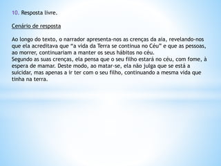 10. Resposta livre.
Cenário de resposta
Ao longo do texto, o narrador apresenta-nos as crenças da aia, revelando-nos
que ela acreditava que “a vida da Terra se continua no Céu” e que as pessoas,
ao morrer, continuariam a manter os seus hábitos no céu.
Segundo as suas crenças, ela pensa que o seu filho estará no céu, com fome, à
espera de mamar. Deste modo, ao matar-se, ela não julga que se está a
suicidar, mas apenas a ir ter com o seu filho, continuando a mesma vida que
tinha na terra.

 