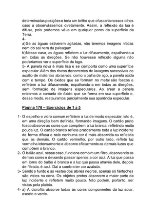 determinadas posições e teria um brilho que ofuscaria nossos olhos 
caso a observássemos diretamente. Assim, a reflexão da lua é 
difusa, pois podemos vê-la em qualquer ponto da superfície da 
Terra. 
4- 
a) Se as águas estiverem agitadas, não teremos imagens nítidas 
nem do sol nem da paisagem. 
b) Nesse caso, as águas refletem a luz difusamente, espalhando-a 
em todas as direções. Se não houvesse reflexão alguma não 
poderíamos ver a superfície do lago. 
5- A panela nova é mais lisa e se comporta como uma superfície 
especular. Além dos riscos decorrentes de lavagens sucessivas co 
auxílio de materiais abrasivos, como a palha de aço, a panela oxida 
com o tempo. Os óxidos que se formam no metal são foscos e 
refletem a luz difusamente, espalhando-a em todas as direções, 
sem formação de imagens especulares. Ao arear a panela 
retiramos a camada de óxido que se forma em sua superfície e, 
desse modo, restauramos parcialmente sua aparência especular. 
Página 178 – Exercícios de 1 a 5 
1- O espelho e vidro comum refletem a luz de modo especular, isto é, 
em uma direção bem definida, formando imagens. O cartão preto 
fosco absorve as cores que compõem a luz branca, refletindo muita 
pouca luz. O cartão branco reflete praticamente toda a luz incidente 
de forma difusa e nele nenhuma cor é mais absorvida ou refletida 
que as demais. O cartão vermelho, por outro lado, reflete luz 
vermelha intensamente e absorve eficazmente as demais luzes que 
compõem o branco. 
2- O balão azul, nesse caso, funciona como m um filtro, absorvendo as 
demais cores e deixando passar apenas a cor azul. A luz que passa 
em torno do balão é branca e a luz que passa através dele, depois 
de filtrada, é azul. Daí a sombra ter cor azulada. 
3- Sendo o fundo e as vestes dos atores negros, apenas os fantoches 
são vistos na cena. Os objetos pretos absorvem a maior parte da 
luz incidente e refletem muito pouco. Não podem, portanto, ser 
vistos pela platéia. 
4- a) A clorofila absorve todas as cores componentes da luz solar, 
exceto o verde. 
 