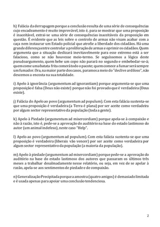 2
h) Falácia daderrapagem porquea conclusão resulta de umasérie de consequências
cujo encadeamento é muito improvável, isto é, para se mostrar que umaproposição
é inaceitável, extrai-se uma série de consequências inaceitáveis da proposição em
questão. É evidente que as leis sobre o controlo de armas não visam acabar com a
caça nem instaurar um Estado policial que atrofie a liberdade dos cidadãos. Há uma
grandediferençaentrecontrolar aproliferaçãodearmaseoprimiroscidadãos.Quem
argumenta que a situação deslizará inevitavelmente para esse extremo está a ser
falacioso, como se não houvesse meio-termo. Se seguíssemos a lógica deste
pseudoargumento, quem bebe um copo não parará no segundo e embebedar-se-á;
quemcomeumabatata fritacomerátodo o pacote; quemcomece afumarserásempre
umfumador.Ora,namaior partedoscasos, paramosameio do "decliveardiloso", não
descemosa encosta na suatotalidade.
i) Apelo à ignorância (argumentum ad ignorantiam) porque argumenta-se que uma
proposição é falsa (Deus não existe) porquenão foi provado queé verdadeira (Deus
existe).
j) Falácia do Apelo ao povo (argumentum ad populum). Com esta falácia sustenta-se
que uma proposição é verdadeira(a Terra é plana) por ser aceite como verdadeira
por algum sector representativo da população (todaa gente).
k) Apelo à Piedade (argumentum ad misercordiam) porque apela-se à compaixão e
não à razão, isto é, pede-se a aprovação do auditório na base do estado lastimoso do
autor (um animalindefeso), neste caso “Help”.
l) Apelo ao povo (argumentum ad populum). Com esta falácia sustenta-se que uma
proposição é verdadeira (liberais vão vencer) por ser aceite como verdadeira por
algum sector representativo dapopulação (a maioria da população).
m) Apelo à piedade (argumentum ad misercordiam) porquepede-se a aprovação do
auditório na base do estado lastimoso dos autores que passaram os últimos três
meses a trabalhar desalmadamente nesse relatório, ou seja, em vez de se apelar à
razão, apela-se aos sentimentosde piedadee decompaixão.
n)GeneralizaçãoPrecipitadaporqueaamostra(quatro amigos)é demasiadolimitada
e é usadaapenas paraapoiar umaconclusão tendenciosa.
 