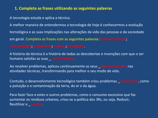 1. Completa as frases utilizando as seguintes palavras
A tecnologia estuda e aplica a técnica.
A melhor maneira de entendermos a tecnologia de hoje é conhecermos a evolução
tecnológica e as suas implicações nas alterações da vida das pessoas e da sociedade
em geral. Completa as frases com as seguintes palavras: Conhecimentos;
necessidades; ambientais; reciclar; atividades.
A história da técnica é a história de todas as descobertas e invenções com que o ser
humano satisfaz as suas _ necessidades.
Ao resolver problemas, aplicou continuamente os seus _Conhecimentos nas
atividades técnicas, transformando para melhor o seu modo de vida.
Contudo, o desenvolvimento tecnológico também criou problemas _ambientais, como
a poluição e a contaminação da terra, do ar e da água.
Para fazer face a estes e outros problemas, como o consumo excessivo que faz
aumentar os resíduos urbanos, criou-se a política dos 3Rs, ou seja, Reduzir,
Reutilizar e _reciclar.
 