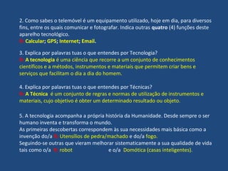 2. Como sabes o telemóvel é um equipamento utilizado, hoje em dia, para diversos
fins, entre os quais comunicar e fotografar. Indica outras quatro (4) funções deste
aparelho tecnológico.
R: Calcular; GPS; Internet; Email.
3. Explica por palavras tuas o que entendes por Tecnologia?
R: A tecnologia é uma ciência que recorre a um conjunto de conhecimentos
científicos e a métodos, instrumentos e materiais que permitem criar bens e
serviços que facilitam o dia a dia do homem.
4. Explica por palavras tuas o que entendes por Técnicas?
R: A Técnica é um conjunto de regras e normas de utilização de instrumentos e
materiais, cujo objetivo é obter um determinado resultado ou objeto.
5. A tecnologia acompanha a própria história da Humanidade. Desde sempre o ser
humano inventa e transforma o mundo.
As primeiras descobertas correspondem às sua necessidades mais básica como a
invenção do/a R: Utensílios de pedra/machado e do/a fogo.
Seguindo-se outras que vieram melhorar sistematicamente a sua qualidade de vida
tais como o/a R: robot e o/a Domótica (casas inteligentes).
 