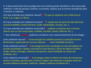 6. O desenvolvimento da tecnologia tem-nos trazido grandes benefícios e tem procurado
melhorar a vida das pessoas. Existem, no entanto, aspetos que se tornam prejudiciais para
o homem e o planeta:
a) O que entendes por ambiente natural? R: É o que se relaciona com a Natureza (a
terra, o ar, a água e a flora),.
b) O que entendes por ambiente humano? R: É aquele que faz parte da vida diária das
pessoas (trabalho, compra de bens, saúde, deslocações, serviços, etc .),.
c) O que entendes por ambiente construído? R: engloba o ambiente que o homem
alterou com as suas construções, (cidades, estradas, pontes, fábricas, etc. ),.
7. Que influências positivas podemos considerar com o desenvolvimento da tecnologia:
a) No ambiente natural? R: A mecanização do trabalho aumenta a produção de bens
alimentares ( exploração de recursos naturais, maior facilidade de bens),.
b) No ambiente humano? R: A tecnologia permite a produção em série de objetos em
grande quantidade e rapidez, tornando-os mais baratos e fáceis de adquirir (melhor
saúde, melhor emprego, melhores transportes, maior facilidade na compra de
produtos, etc.)
c) No ambiente construído? R: A tecnologia usada no fabrico de meios de transportes,
pontes e estradas, permite que o homem chegue mais depressa a qualquer parte do
mundo (melhores estradas, melhores cidades, melhores comboios etc.)
 