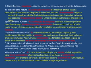 8. Que influências negativas podemos considerar com o desenvolvimento da tecnologia:
a) No ambiente natural? R: a extração excessiva de matérias-primas causa a
destruição da natureza e o desgaste dos recursos naturais. A mecanização origina a
destruição maciça e rápida dos habitat naturais dos animais, levando à extinção
das espécies. O aquecimento global é umas das consequências das alterações do
clima.b) No ambiente humano? R: a utilização de máquinas substitui o homem gerando
mais desemprego. Produz-se grandes quantidades de objetos com ciclos de vida
muito curtos, e frequentemente não são reciclados ou reutilizados originando mais
resíduos.
c) No ambiente construído? R: o desenvolvimento tecnológico origina graves
problemas ambientais devido à poluição que pode causar, levando à destruição dos
ambientes naturais. Assim, muitas populações são forçadas a deslocar-se para as
zonas industrializadas em busca de emprego e melhores condições de vida.
9. No futuro, a tecnologia continuará sempre a evoluir. Surgirão novas soluções em
várias áreas, nomeadamente na Medicina, na Arquitetura, na Engenharia e nas
Comunicações. Um exemplo dessa evolução é a domótica.
a) O que é a Domótica? R: É uma área da tecnologia que estuda e fabrica aparelhos
para tornar automáticas algumas tarefas diárias e melhorar o conforto das
habitações. Por exemplo, através da domótica é possível o controle da iluminação, da
temperatura, do som ambiente, como também a segurança da casa.
 