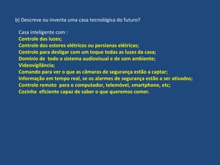 b) Descreve ou inventa uma casa tecnológica do futuro?
Casa inteligente com :
Controle das luzes;
Controle dos estores elétricos ou persianas elétricas;
Controle para desligar com um toque todas as luzes da casa;
Domínio de todo o sistema audiovisual e de som ambiente;
Videovigilância;
Comando para ver o que as câmaras de segurança estão a captar;
Informação em tempo real, se os alarmes de segurança estão a ser ativados;
Controle remoto para o computador, telemóvel, smartphone, etc;
Cozinha eficiente capaz de saber o que queremos comer.
 