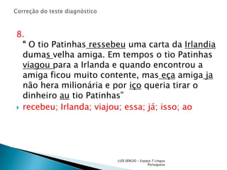 Correção do teste diagnóstico8.“ O tio Patinhasressebeu uma carta da Irlandia dumas velha amiga. Em tempos o tio Patinhas viagoupara a Irlanda e quando encontrou a amiga ficou muito contente, maseça amigajanão hera milionária e por iço queria tirar o dinheiro au tio Patinhas”recebeu; Irlanda; viajou; essa; já; isso; ao LUÍS SÉRGIO - Espaço 7 Língua Portuguesa