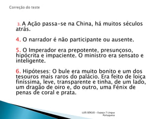 Correção do teste     3.A Ação passa-se na China, há muitos séculos atrás.4. O narrador é não participante ou ausente.5. O Imperador era prepotente, presunçoso, hipócrita e impaciente. O ministro era sensato e inteligente.6. Hipóteses: O bule era muito bonito e um dos tesouros mais raros do palácio. Era feito de loiça finíssima, leve, transparente e tinha, de um lado, um dragão de oiro e, do outro, uma Fénix de penas de coral e prata.LUÍS SÉRGIO - Espaço 7 Língua Portuguesa