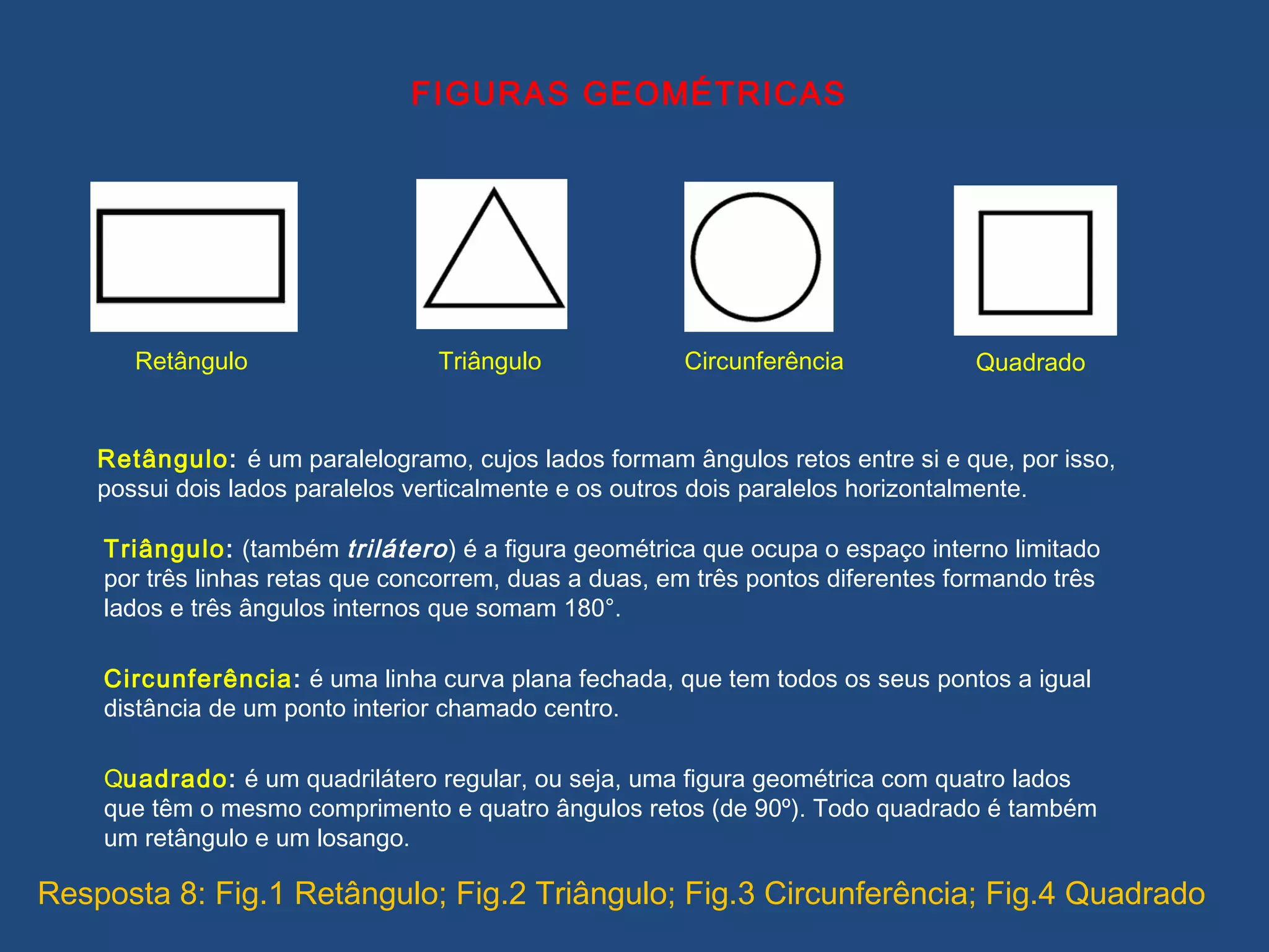 FIGURAS GEOMÉTRICAS
QuadradoTriângulo CircunferênciaRetângulo
Retângulo: é um paralelogramo, cujos lados formam ângulos retos entre si e que, por isso,
possui dois lados paralelos verticalmente e os outros dois paralelos horizontalmente.
Triângulo: (também trilátero) é a figura geométrica que ocupa o espaço interno limitado
por três linhas retas que concorrem, duas a duas, em três pontos diferentes formando três
lados e três ângulos internos que somam 180°.
Circunferência: é uma linha curva plana fechada, que tem todos os seus pontos a igual
distância de um ponto interior chamado centro.
Quadrado: é um quadrilátero regular, ou seja, uma figura geométrica com quatro lados
que têm o mesmo comprimento e quatro ângulos retos (de 90º). Todo quadrado é também
um retângulo e um losango.
Resposta 8: Fig.1 Retângulo; Fig.2 Triângulo; Fig.3 Circunferência; Fig.4 Quadrado
 