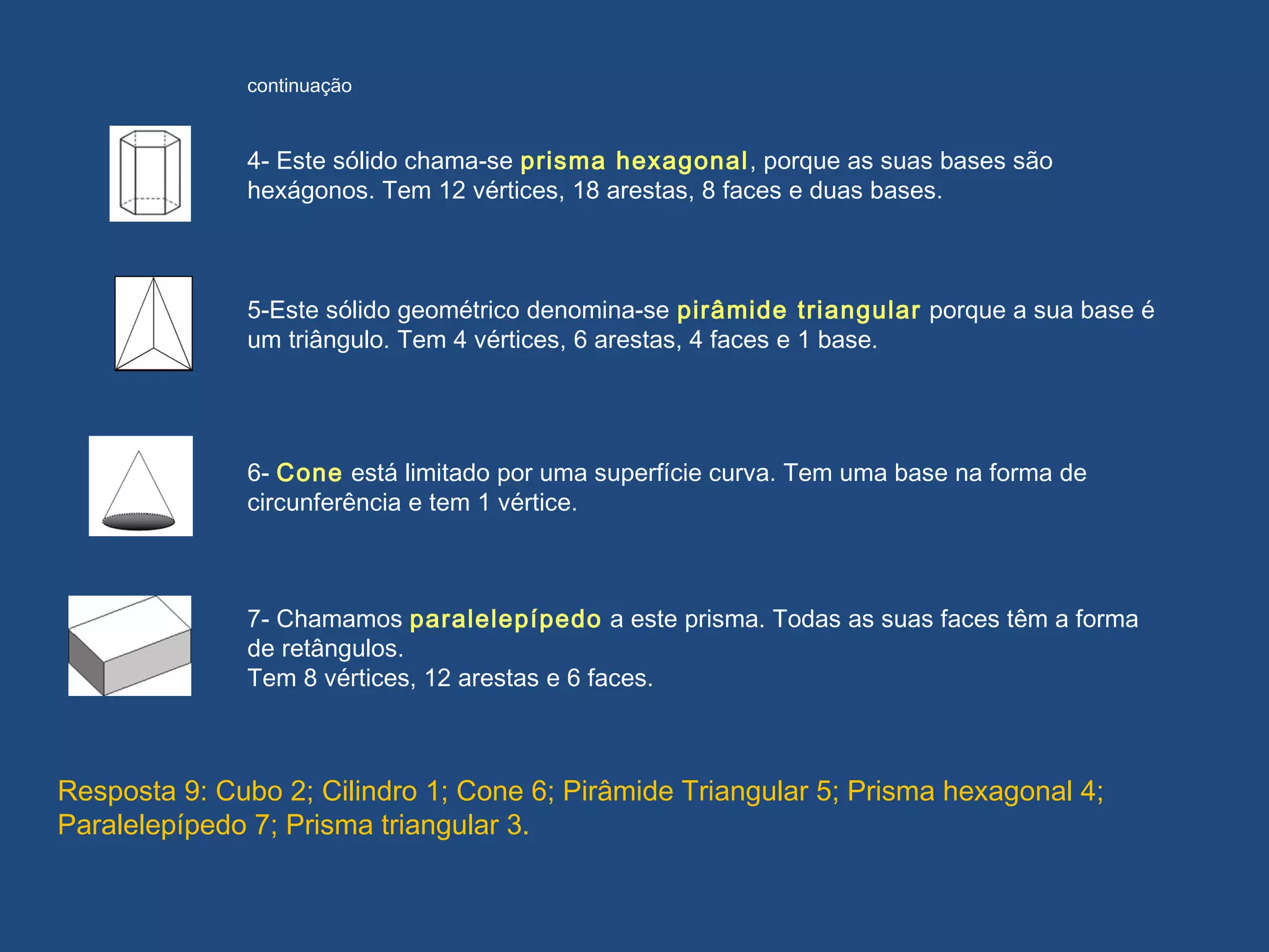 5-Este sólido geométrico denomina-se pirâmide triangular porque a sua base é
um triângulo. Tem 4 vértices, 6 arestas, 4 faces e 1 base.
6- Cone está limitado por uma superfície curva. Tem uma base na forma de
circunferência e tem 1 vértice.
7- Chamamos paralelepípedo a este prisma. Todas as suas faces têm a forma
de retângulos.
Tem 8 vértices, 12 arestas e 6 faces.
4- Este sólido chama-se prisma hexagonal, porque as suas bases são
hexágonos. Tem 12 vértices, 18 arestas, 8 faces e duas bases.
continuação
Resposta 9: Cubo 2; Cilindro 1; Cone 6; Pirâmide Triangular 5; Prisma hexagonal 4;
Paralelepípedo 7; Prisma triangular 3.
 