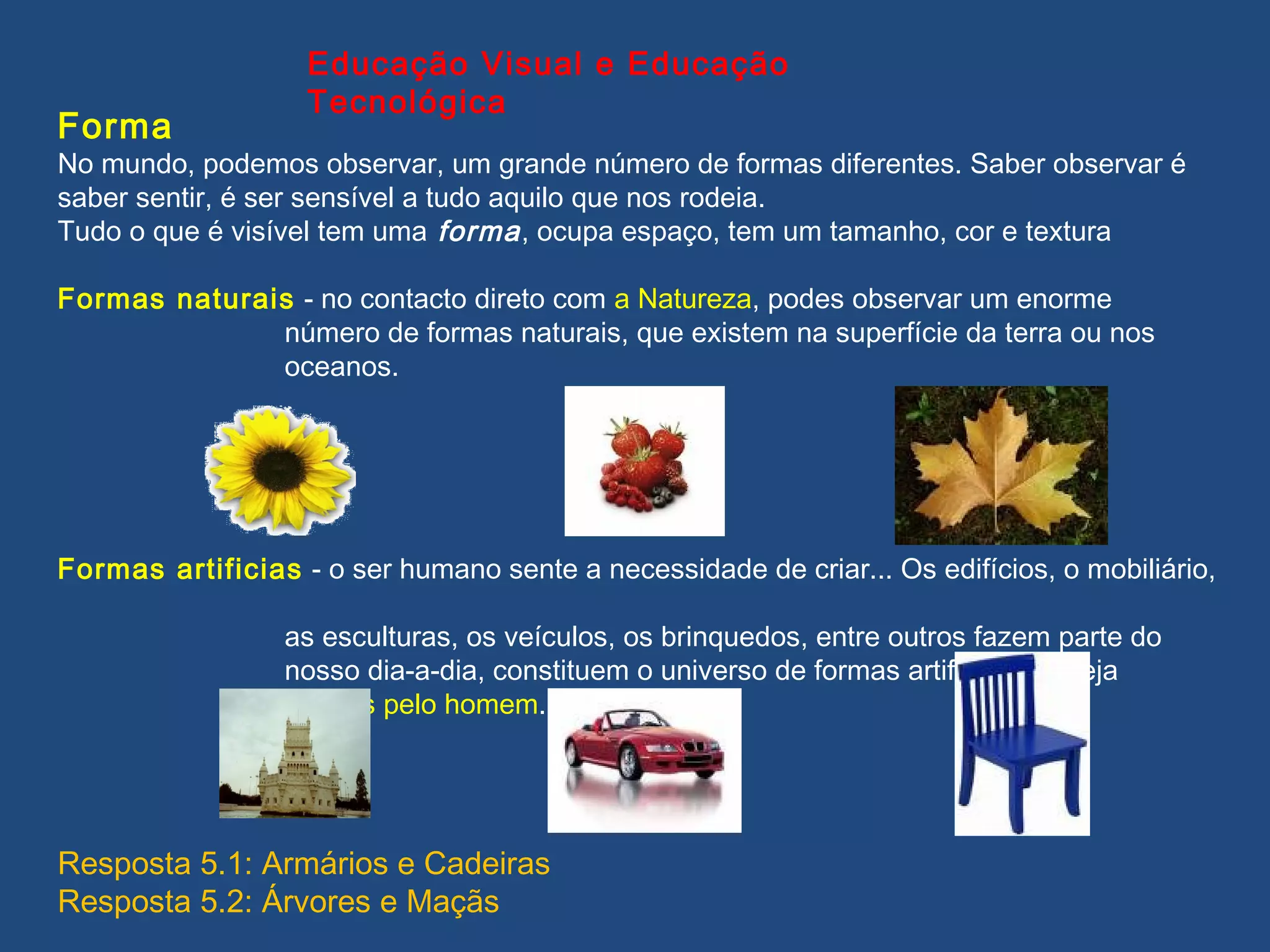 Forma
No mundo, podemos observar, um grande número de formas diferentes. Saber observar é
saber sentir, é ser sensível a tudo aquilo que nos rodeia.
Tudo o que é visível tem uma forma, ocupa espaço, tem um tamanho, cor e textura
Formas naturais - no contacto direto com a Natureza, podes observar um enorme
número de formas naturais, que existem na superfície da terra ou nos
oceanos.
Formas artificias - o ser humano sente a necessidade de criar... Os edifícios, o mobiliário,
as esculturas, os veículos, os brinquedos, entre outros fazem parte do
nosso dia-a-dia, constituem o universo de formas artificias, ou seja
criadas pelo homem.
Educação Visual e Educação
Tecnológica
Resposta 5.1: Armários e Cadeiras
Resposta 5.2: Árvores e Maçãs
 