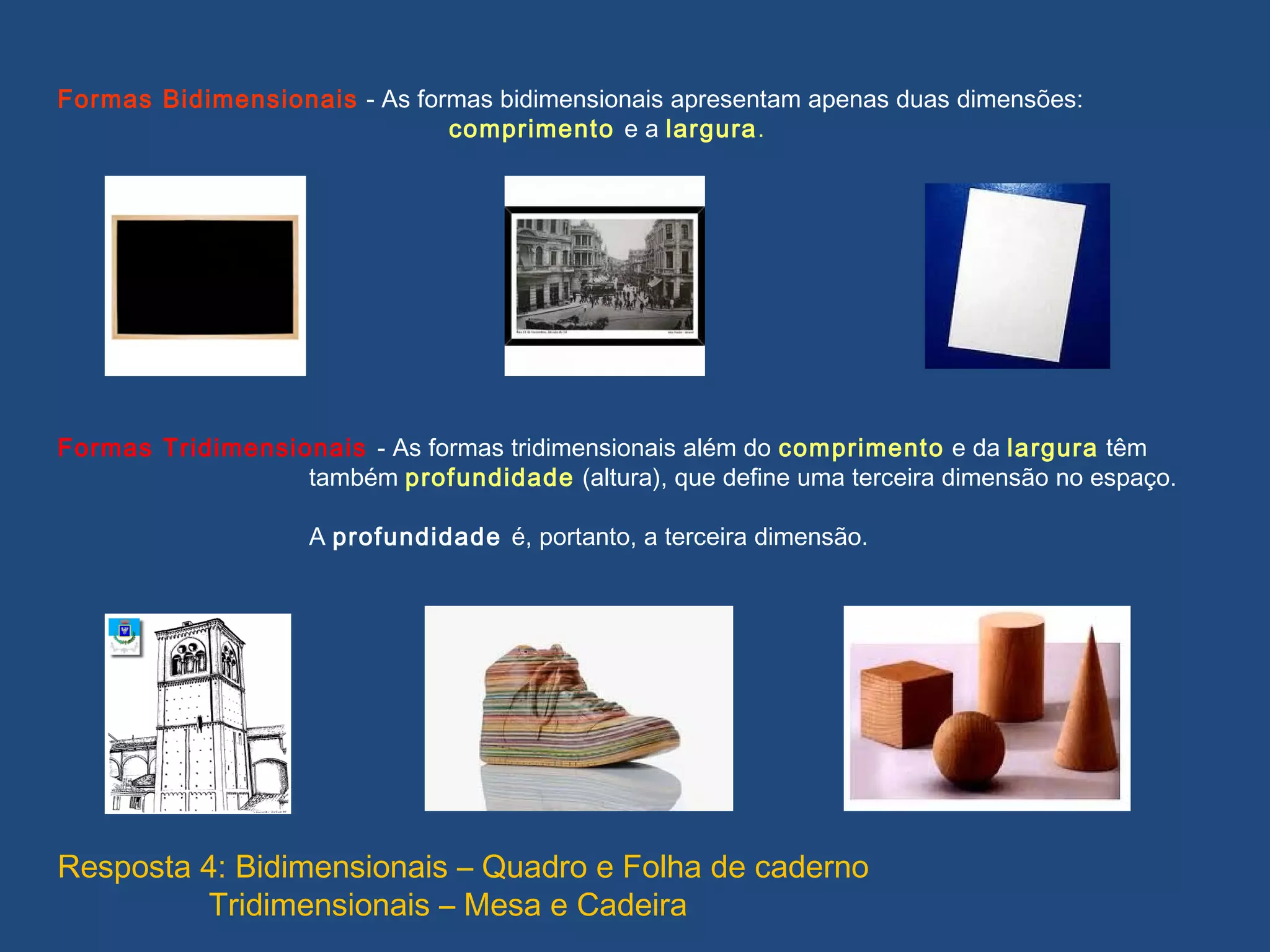 Formas Bidimensionais - As formas bidimensionais apresentam apenas duas dimensões:
comprimento e a largura.
Formas Tridimensionais - As formas tridimensionais além do comprimento e da largura têm
também profundidade (altura), que define uma terceira dimensão no espaço.
A profundidade é, portanto, a terceira dimensão.
Resposta 4: Bidimensionais – Quadro e Folha de caderno
Tridimensionais – Mesa e Cadeira
 