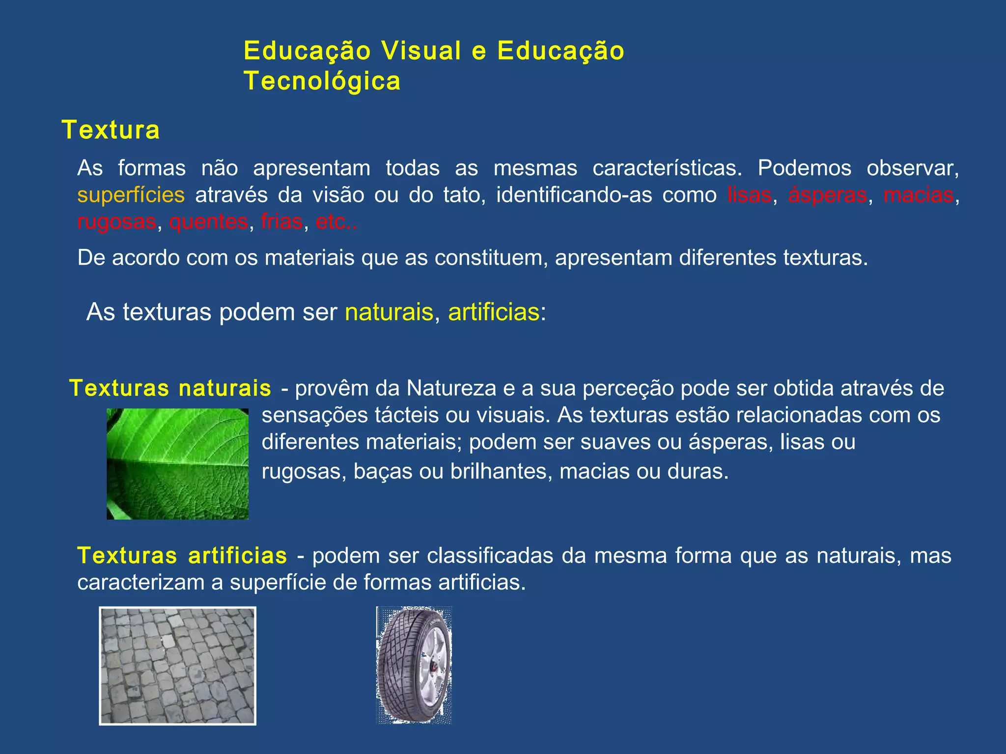 Educação Visual e Educação
Tecnológica
De acordo com os materiais que as constituem, apresentam diferentes texturas.
Textura
As formas não apresentam todas as mesmas características. Podemos observar,
superfícies através da visão ou do tato, identificando-as como lisas, ásperas, macias,
rugosas, quentes, frias, etc..
As texturas podem ser naturais, artificias:
Texturas naturais - provêm da Natureza e a sua perceção pode ser obtida através de
sensações tácteis ou visuais. As texturas estão relacionadas com os
diferentes materiais; podem ser suaves ou ásperas, lisas ou
rugosas, baças ou brilhantes, macias ou duras.
Texturas artificias - podem ser classificadas da mesma forma que as naturais, mas
caracterizam a superfície de formas artificias.
 